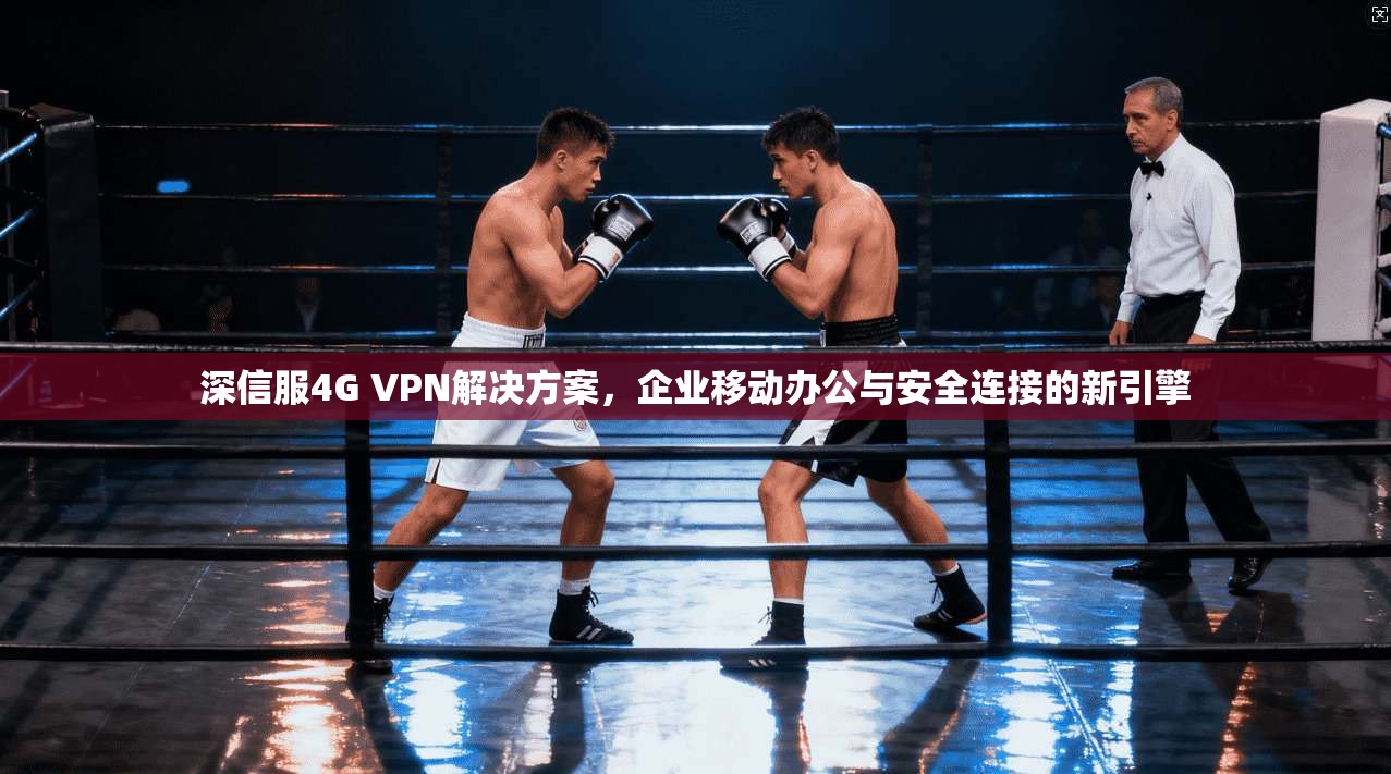 深信服4G VPN解决方案，企业移动办公与安全连接的新引擎