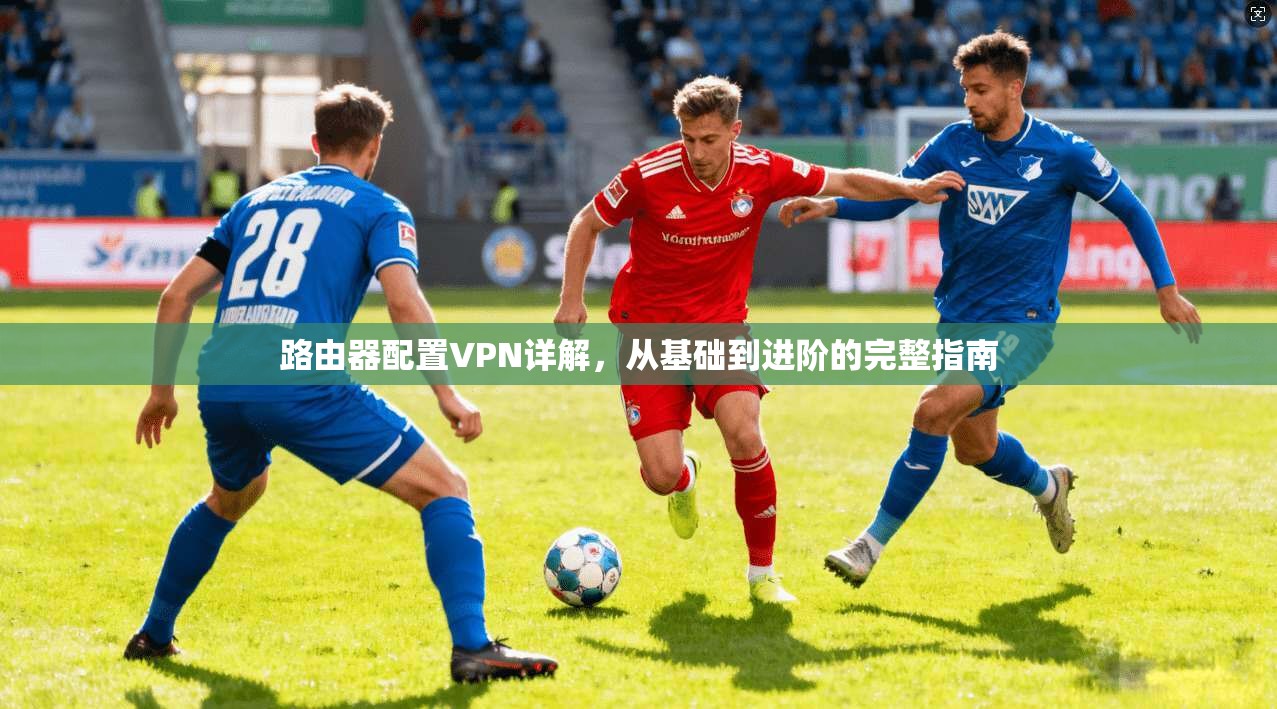 路由器配置VPN详解，从基础到进阶的完整指南