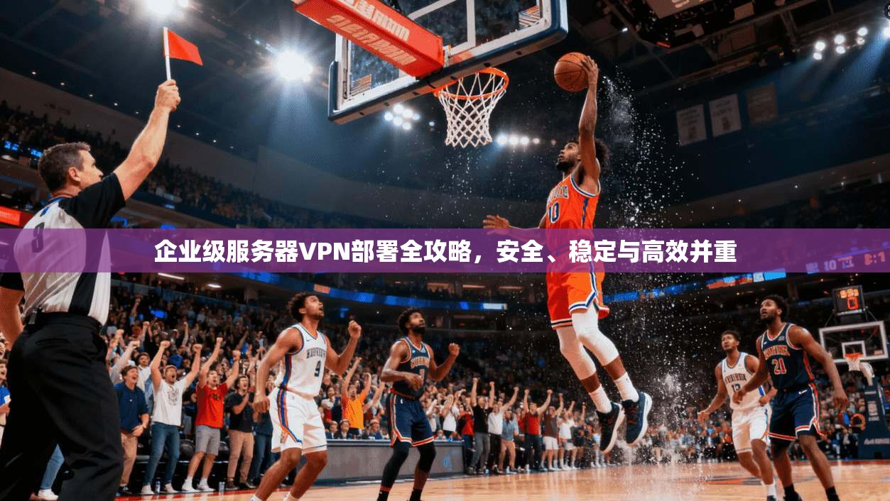 企业级服务器VPN部署全攻略，安全、稳定与高效并重