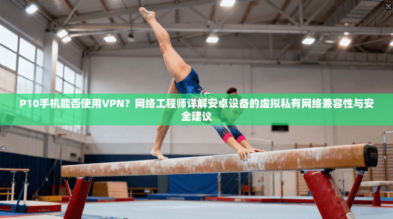P10手机能否使用VPN？网络工程师详解安卓设备的虚拟私有网络兼容性与安全建议
