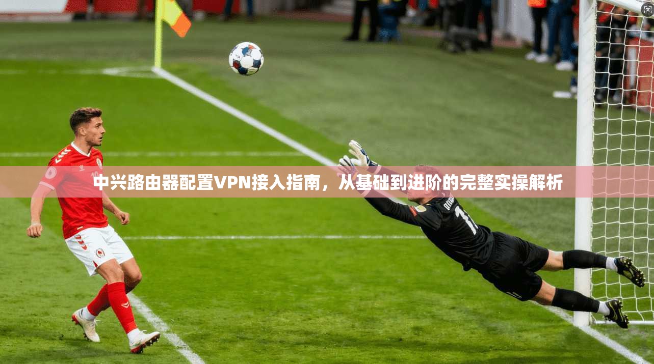 中兴路由器配置VPN接入指南，从基础到进阶的完整实操解析