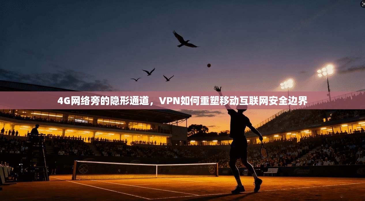 4G网络旁的隐形通道，VPN如何重塑移动互联网安全边界
