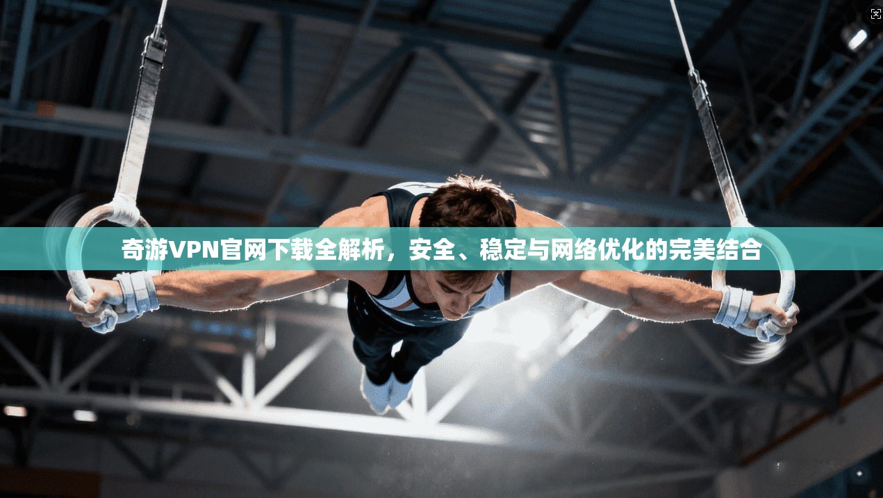 奇游VPN官网下载全解析，安全、稳定与网络优化的完美结合