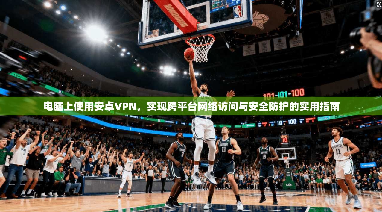 电脑上使用安卓VPN，实现跨平台网络访问与安全防护的实用指南