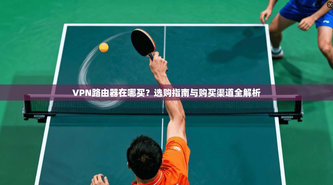 VPN路由器在哪买？选购指南与购买渠道全解析