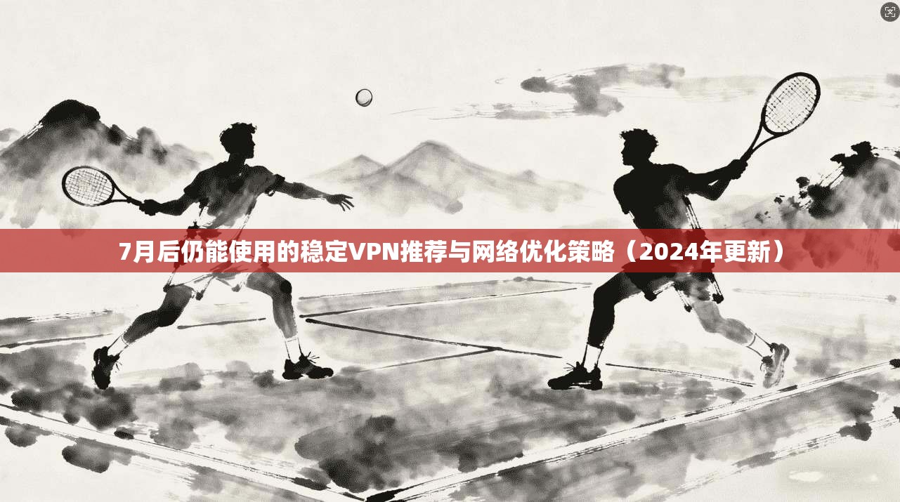 7月后仍能使用的稳定VPN推荐与网络优化策略（2024年更新）