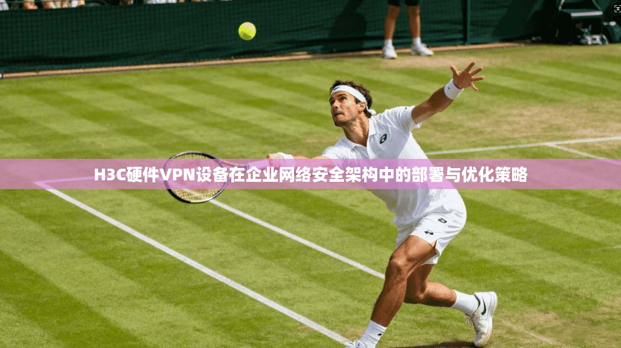 H3C硬件VPN设备在企业网络安全架构中的部署与优化策略