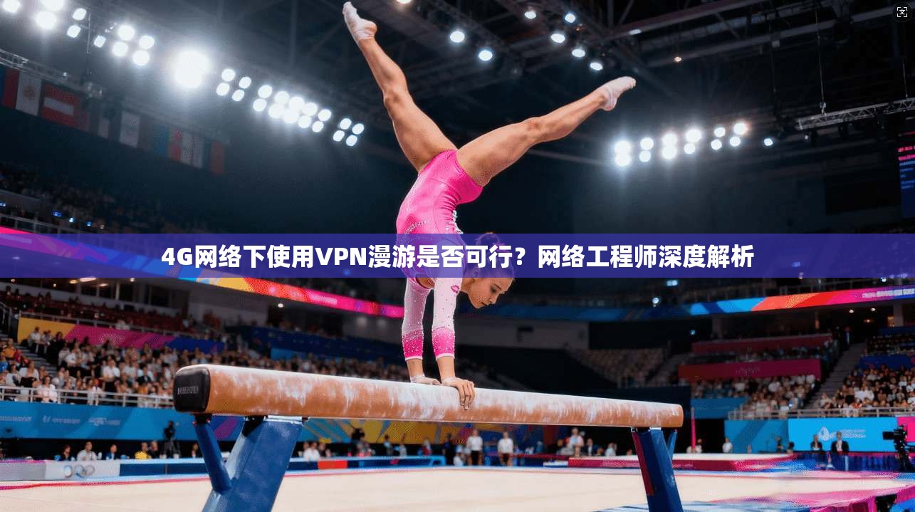4G网络下使用VPN漫游是否可行？网络工程师深度解析