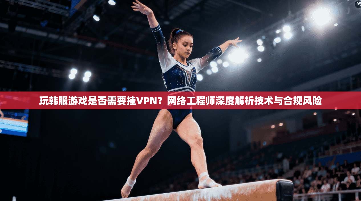 玩韩服游戏是否需要挂VPN？网络工程师深度解析技术与合规风险