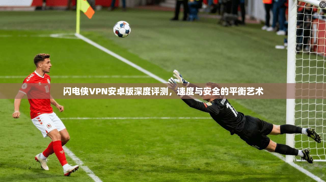 闪电侠VPN安卓版深度评测，速度与安全的平衡艺术
