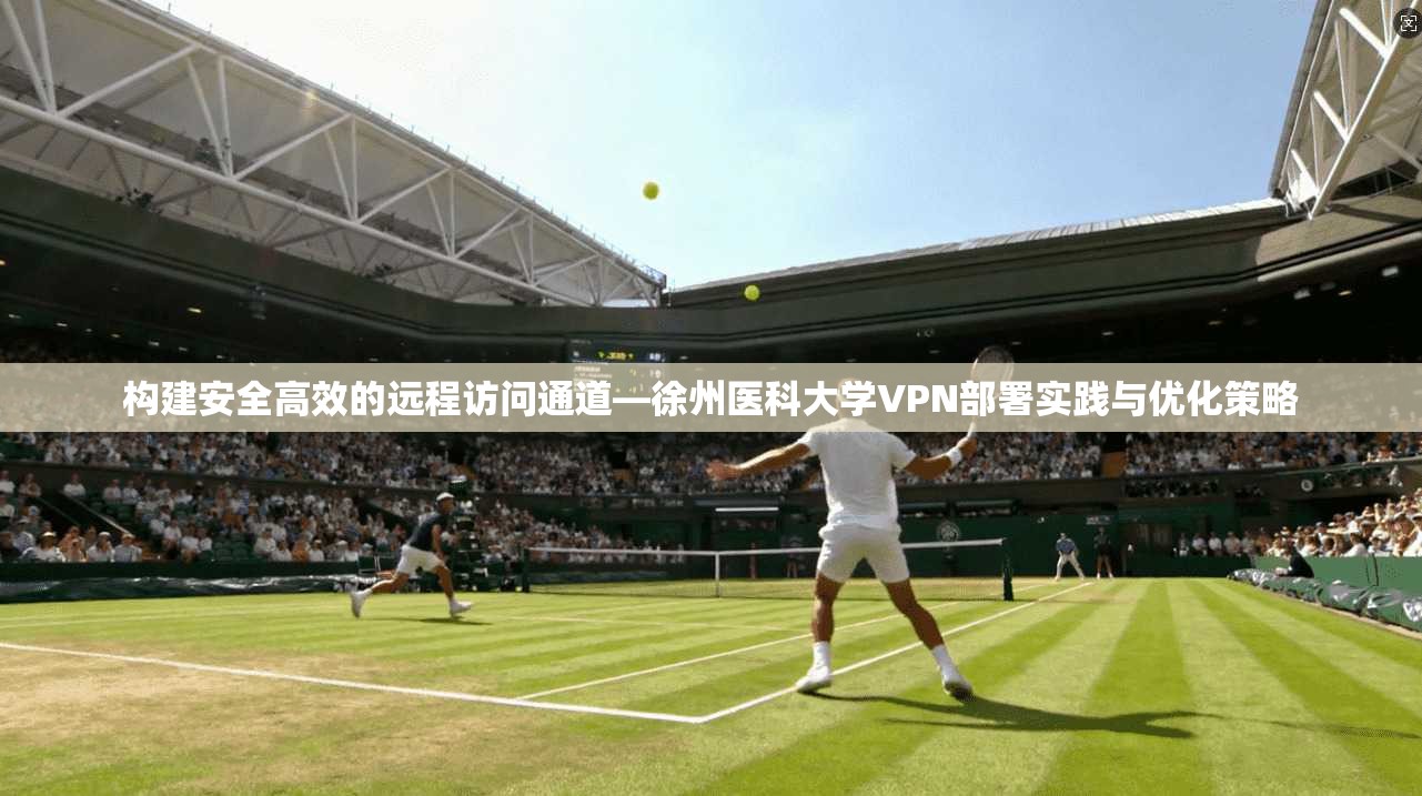 构建安全高效的远程访问通道—徐州医科大学VPN部署实践与优化策略