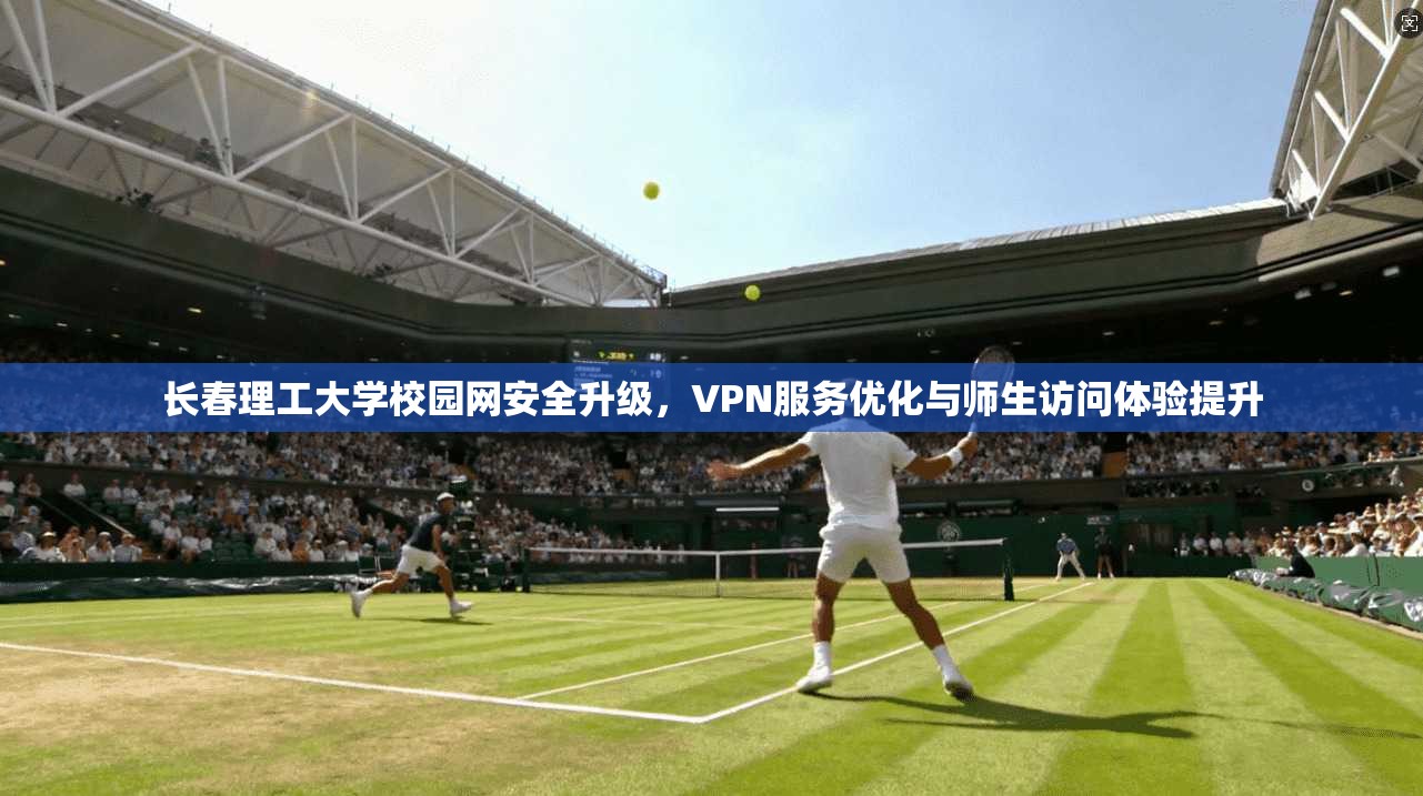 长春理工大学校园网安全升级，VPN服务优化与师生访问体验提升