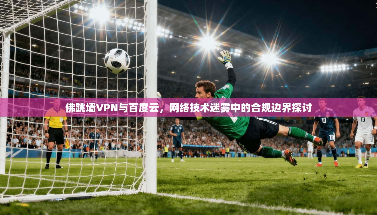 佛跳墙VPN与百度云，网络技术迷雾中的合规边界探讨