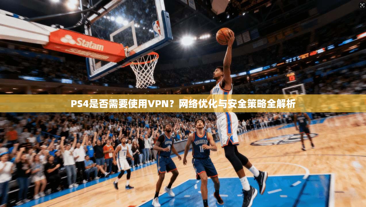 PS4是否需要使用VPN？网络优化与安全策略全解析