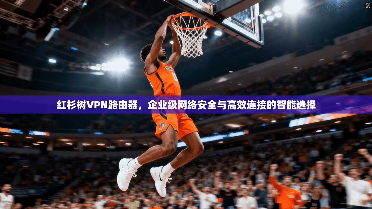 红杉树VPN路由器，企业级网络安全与高效连接的智能选择