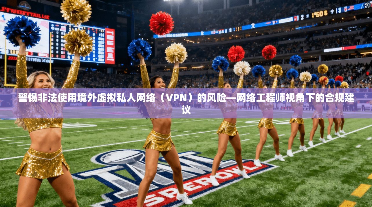警惕非法使用境外虚拟私人网络（VPN）的风险—网络工程师视角下的合规建议