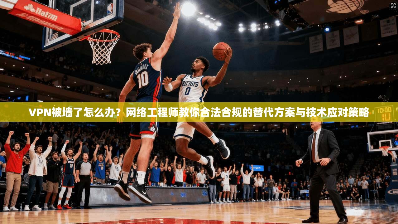 VPN被墙了怎么办？网络工程师教你合法合规的替代方案与技术应对策略