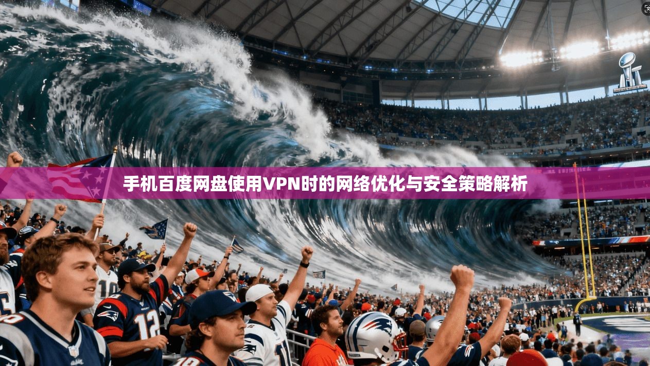 手机百度网盘使用VPN时的网络优化与安全策略解析