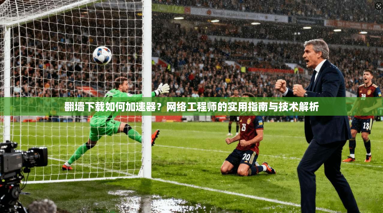 翻墙下载如何加速器？网络工程师的实用指南与技术解析