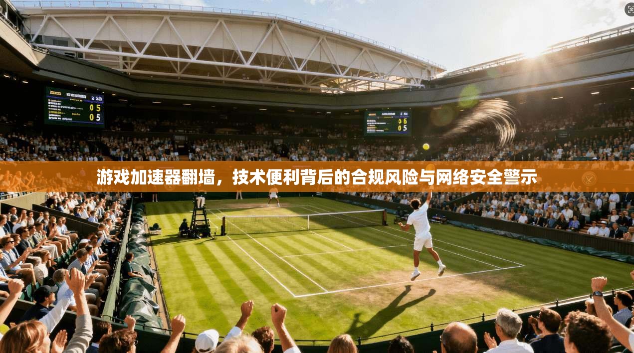 游戏加速器翻墙，技术便利背后的合规风险与网络安全警示