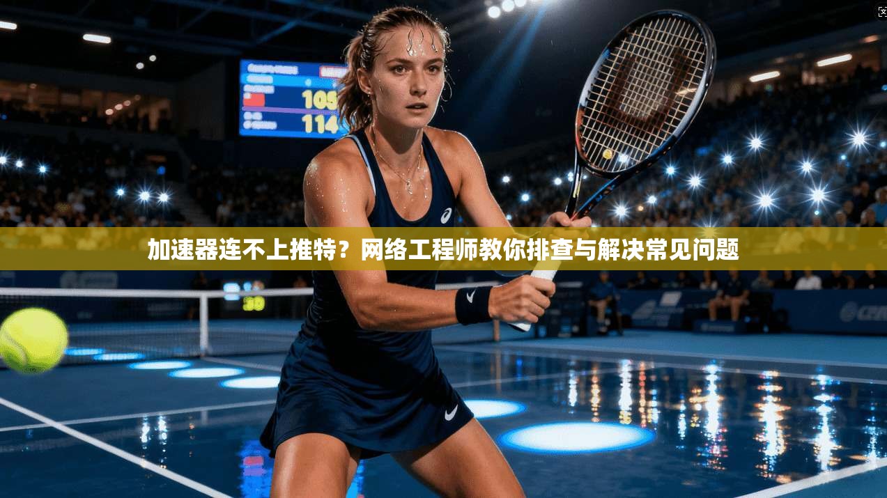 加速器连不上推特？网络工程师教你排查与解决常见问题