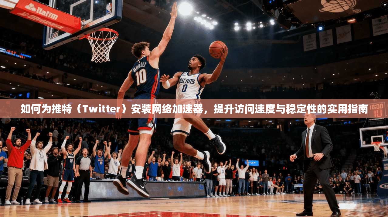 如何为推特（Twitter）安装网络加速器，提升访问速度与稳定性的实用指南