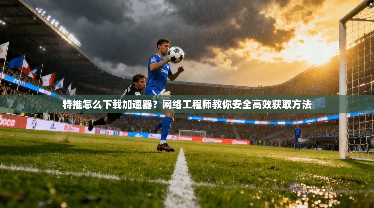 特推怎么下载加速器？网络工程师教你安全高效获取方法