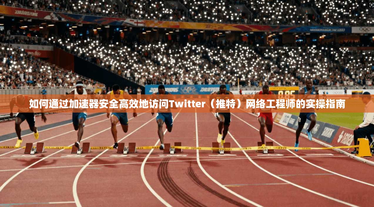 如何通过加速器安全高效地访问Twitter（推特）网络工程师的实操指南