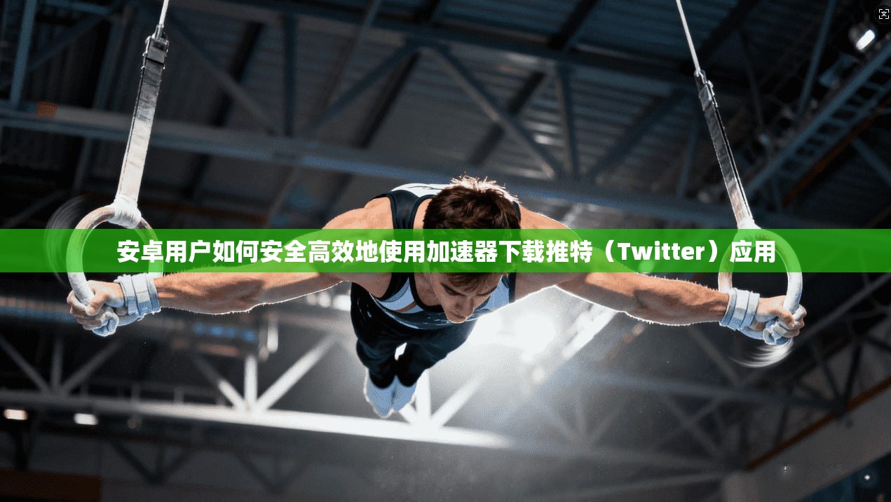 安卓用户如何安全高效地使用加速器下载推特（Twitter）应用