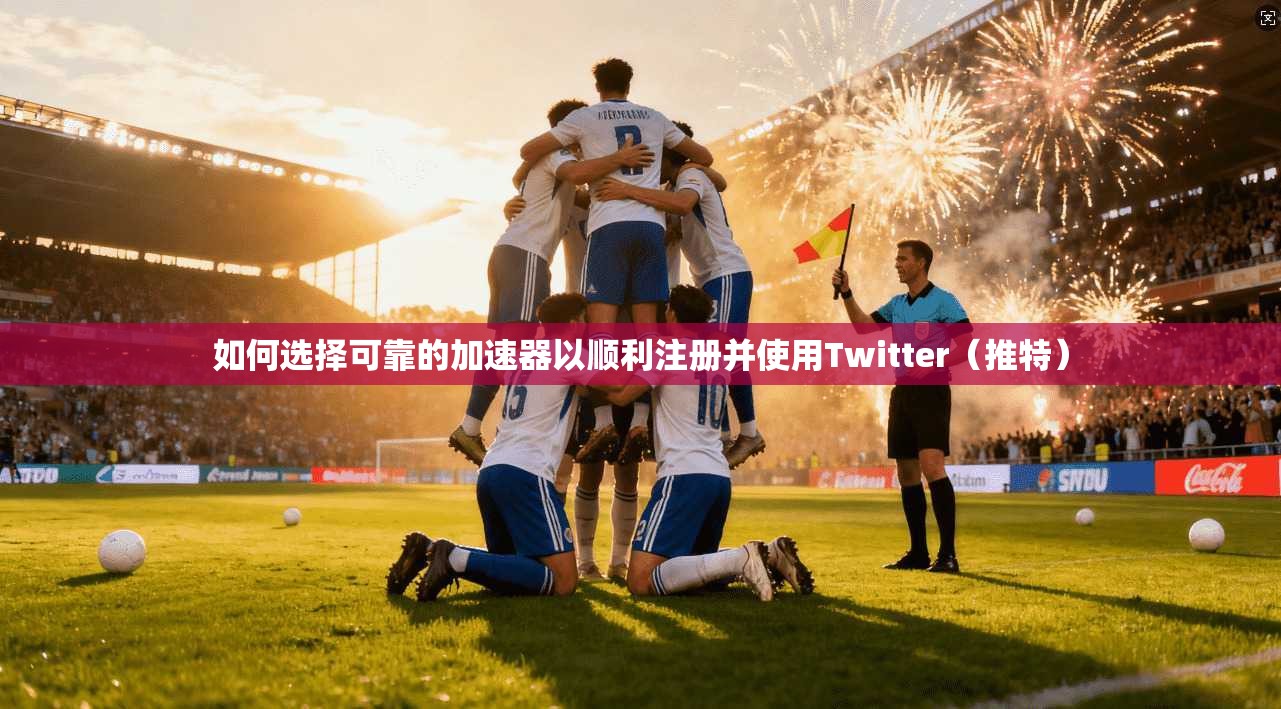 如何选择可靠的加速器以顺利注册并使用Twitter（推特）
