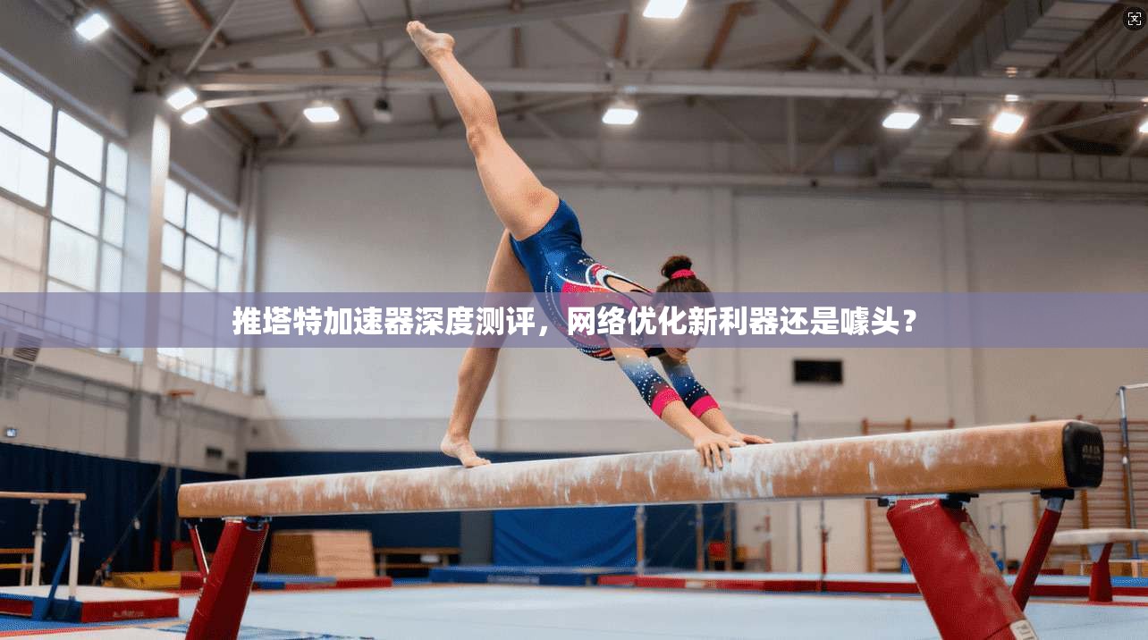 推塔特加速器深度测评，网络优化新利器还是噱头？