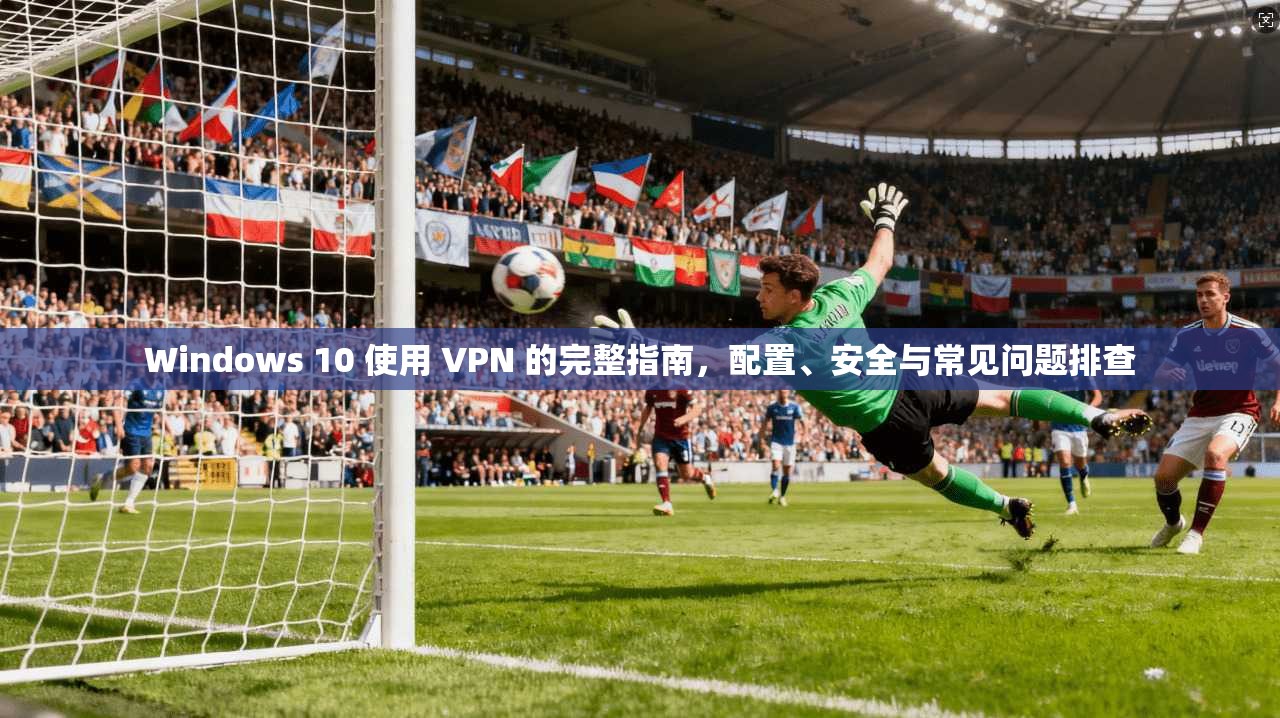 Windows 10 使用 VPN 的完整指南，配置、安全与常见问题排查