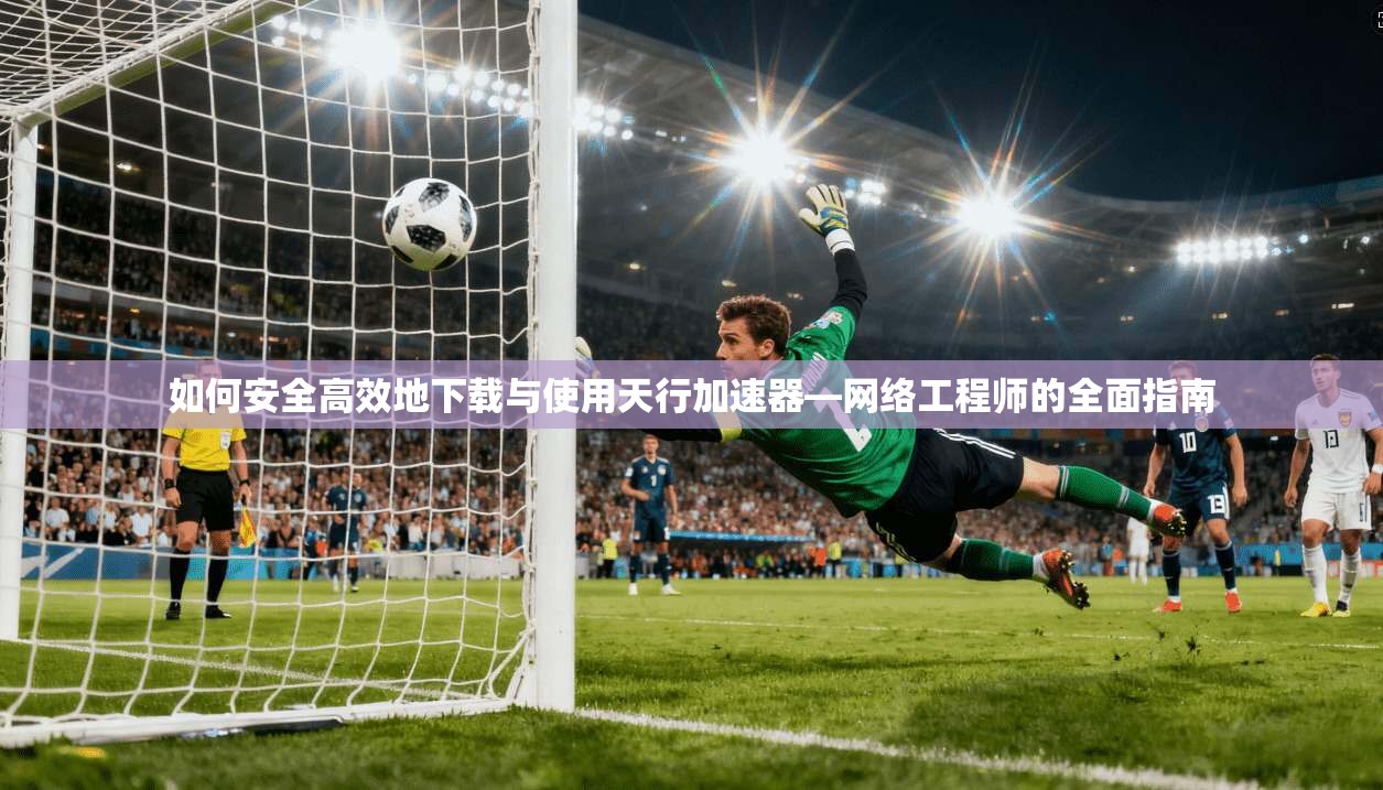 如何安全高效地下载与使用天行加速器—网络工程师的全面指南