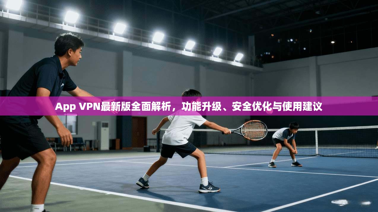 App VPN最新版全面解析，功能升级、安全优化与使用建议