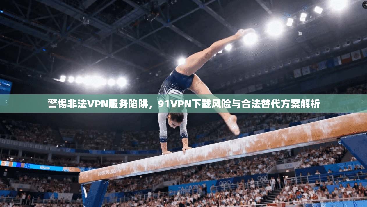 警惕非法VPN服务陷阱，91VPN下载风险与合法替代方案解析