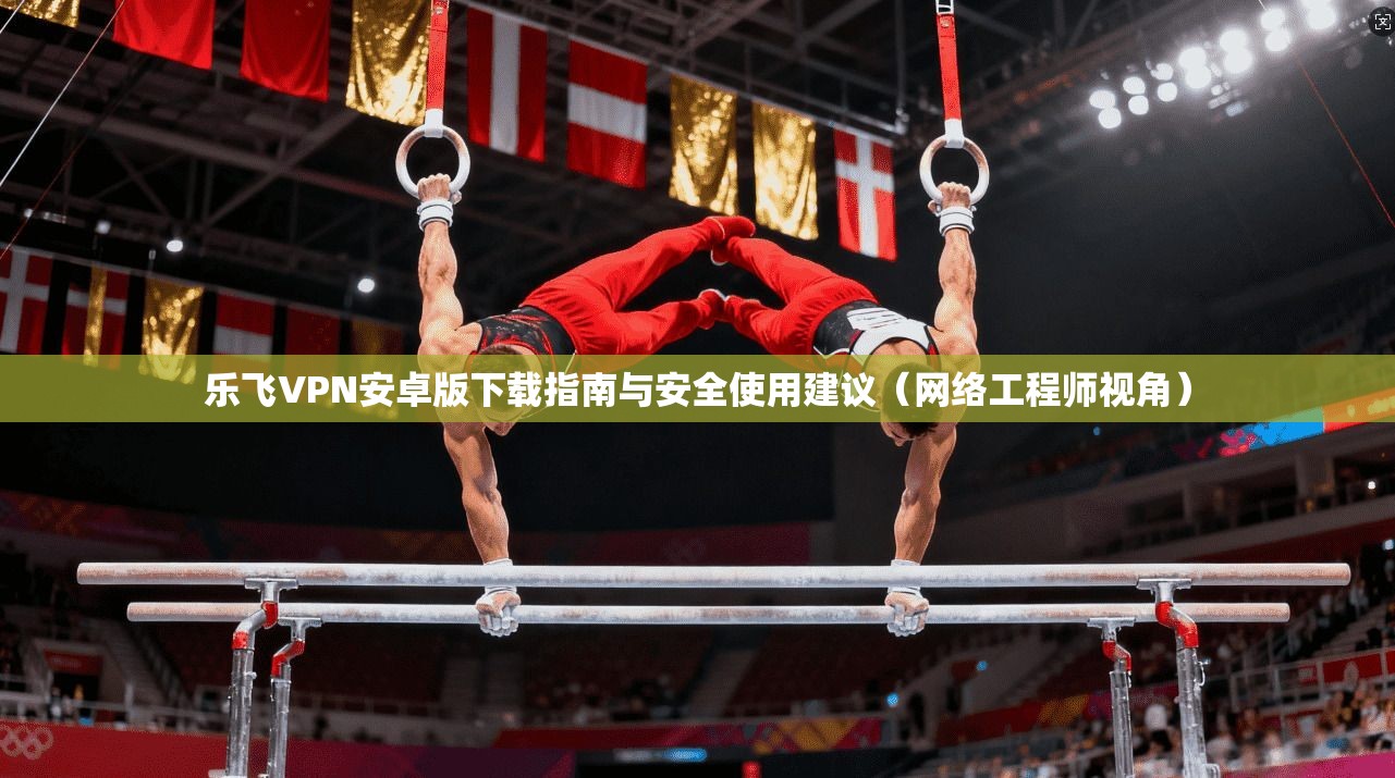 乐飞VPN安卓版下载指南与安全使用建议（网络工程师视角）