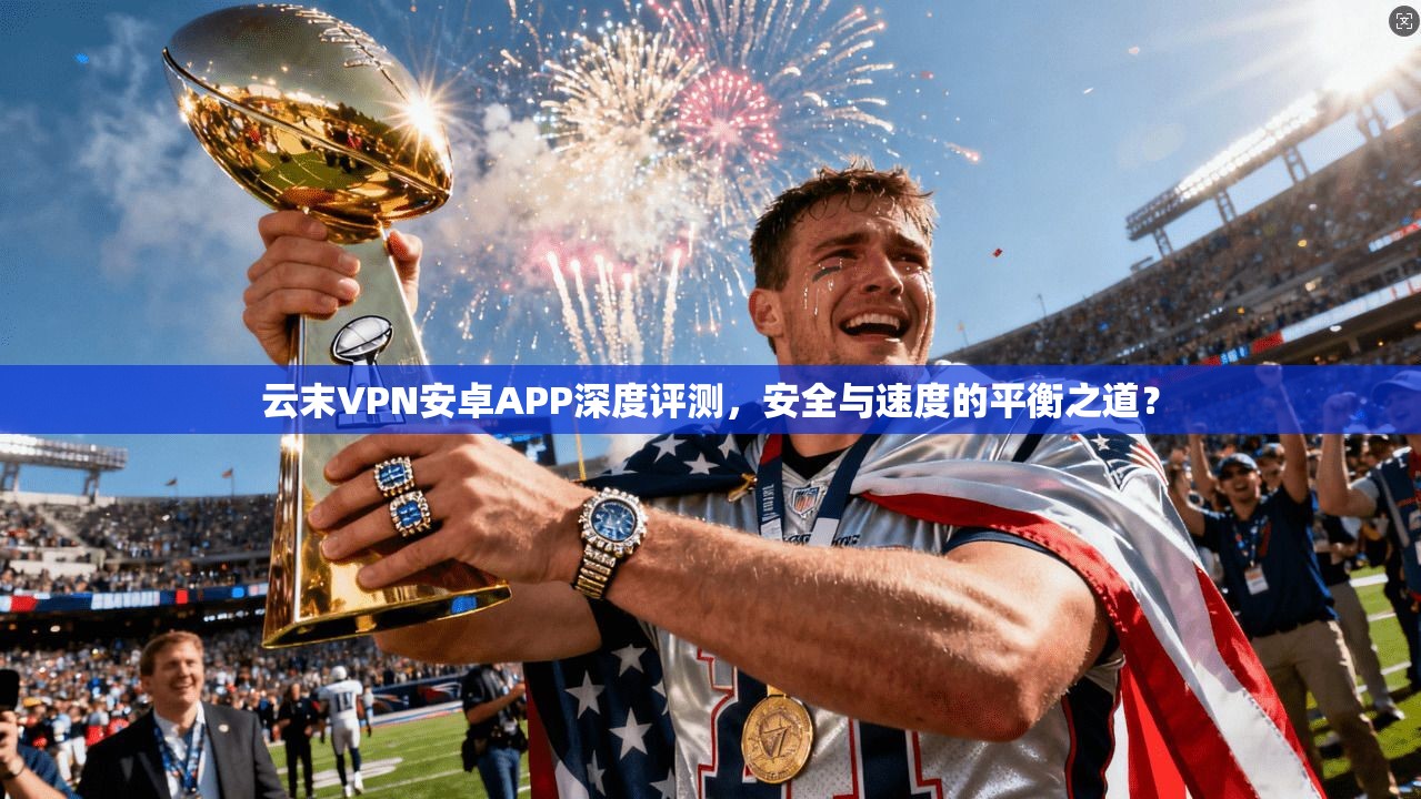 云末VPN安卓APP深度评测，安全与速度的平衡之道？