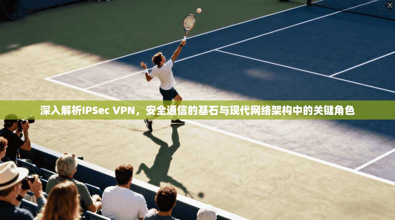 深入解析IPSec VPN，安全通信的基石与现代网络架构中的关键角色