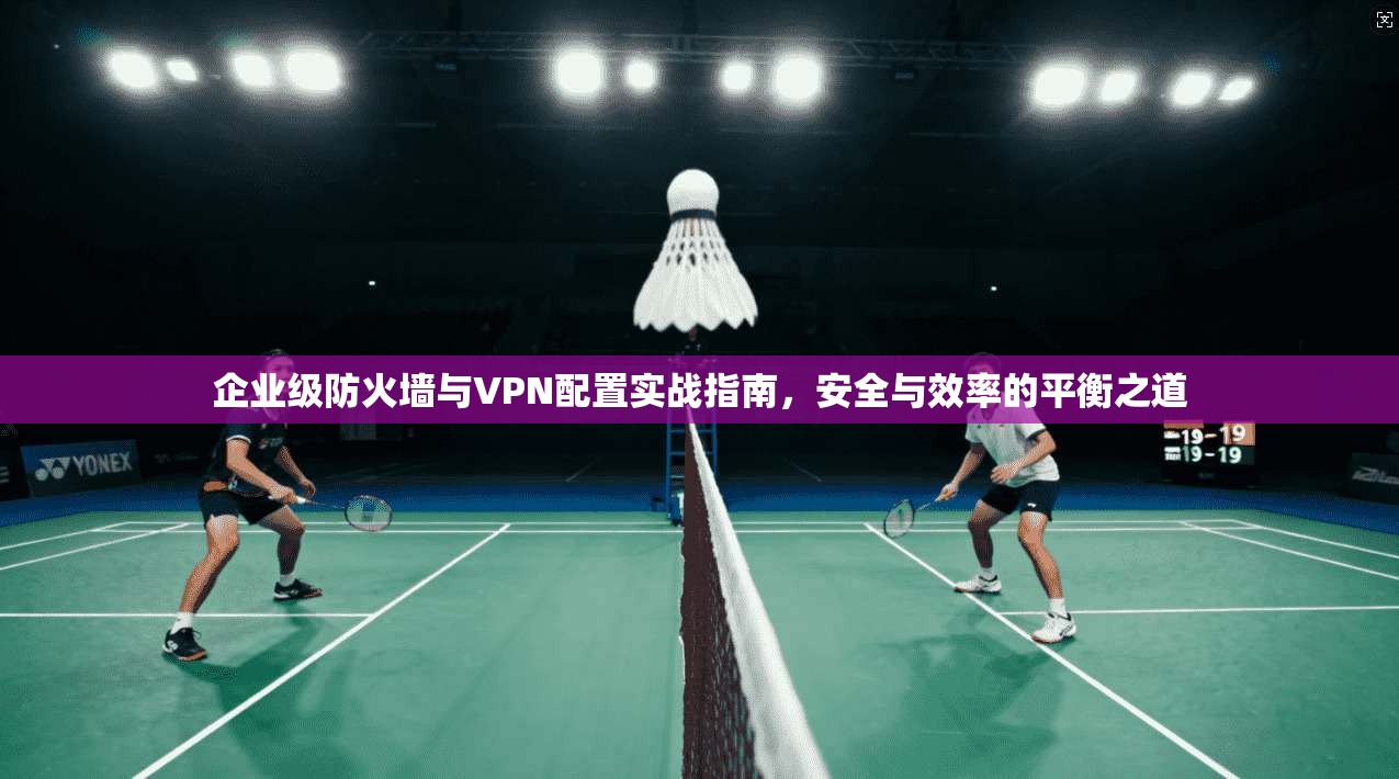 企业级防火墙与VPN配置实战指南，安全与效率的平衡之道
