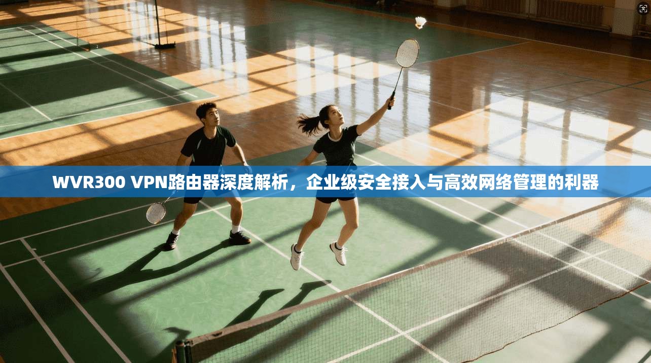 WVR300 VPN路由器深度解析，企业级安全接入与高效网络管理的利器