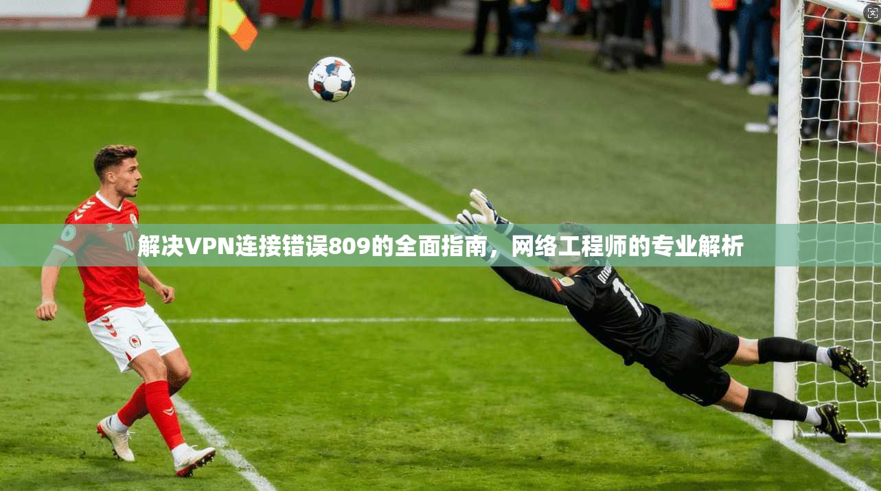 解决VPN连接错误809的全面指南，网络工程师的专业解析