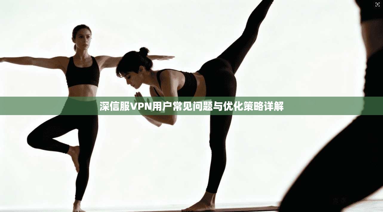 深信服VPN用户常见问题与优化策略详解