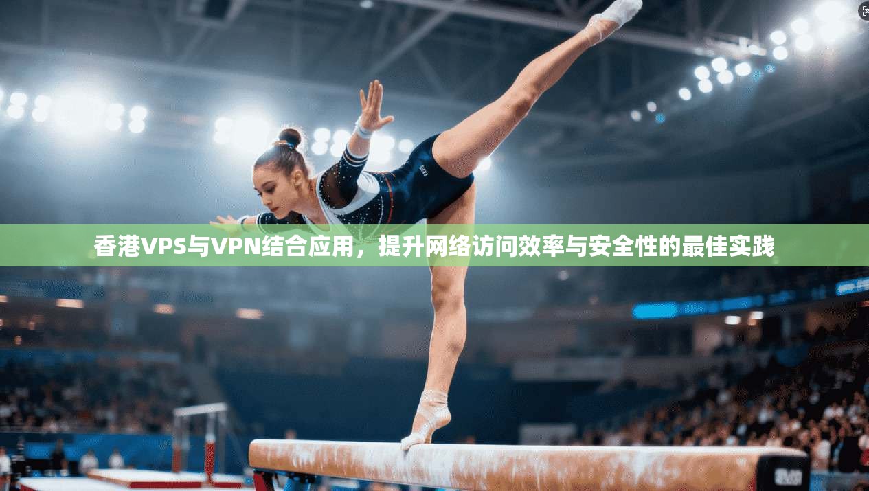 香港VPS与VPN结合应用，提升网络访问效率与安全性的最佳实践