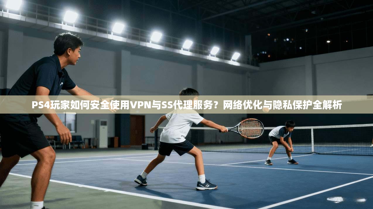PS4玩家如何安全使用VPN与SS代理服务？网络优化与隐私保护全解析