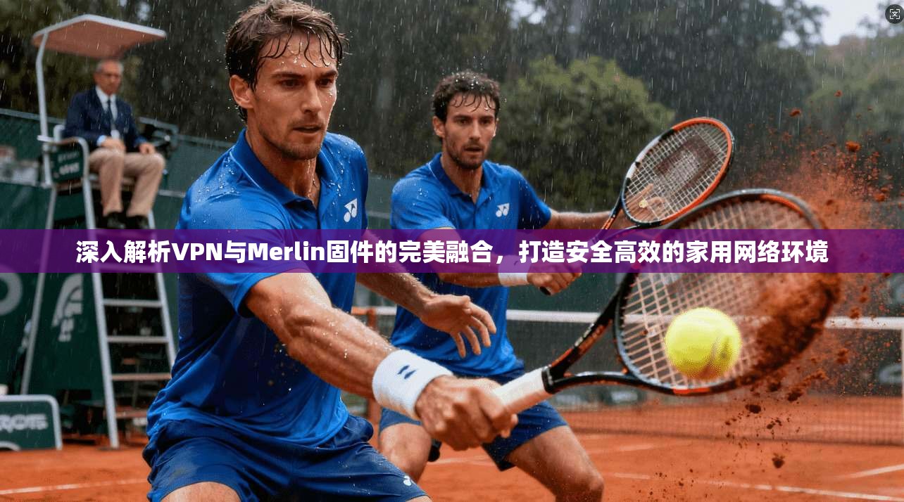深入解析VPN与Merlin固件的完美融合，打造安全高效的家用网络环境