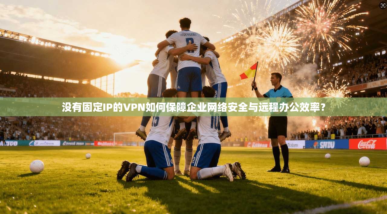 没有固定IP的VPN如何保障企业网络安全与远程办公效率？