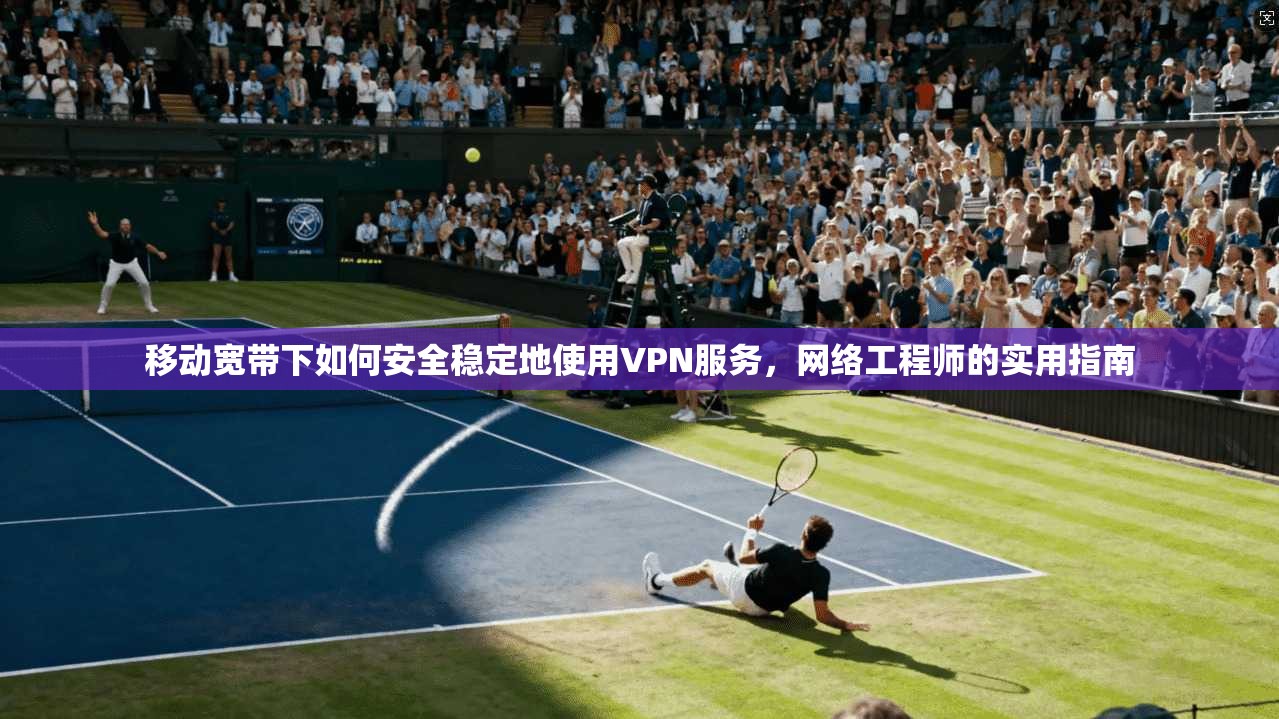 移动宽带下如何安全稳定地使用VPN服务，网络工程师的实用指南