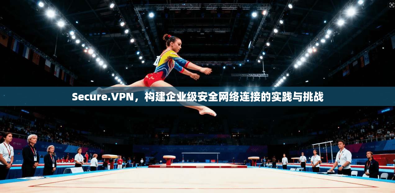 Secure.VPN，构建企业级安全网络连接的实践与挑战