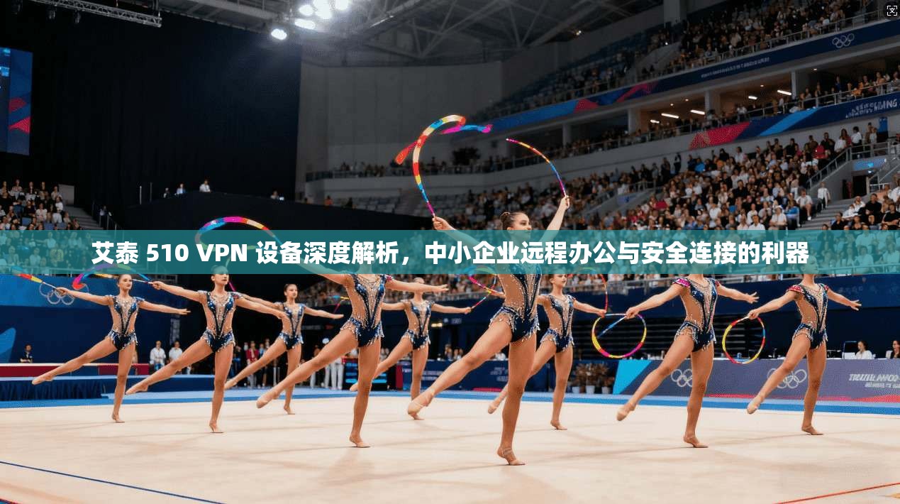 艾泰 510 VPN 设备深度解析，中小企业远程办公与安全连接的利器