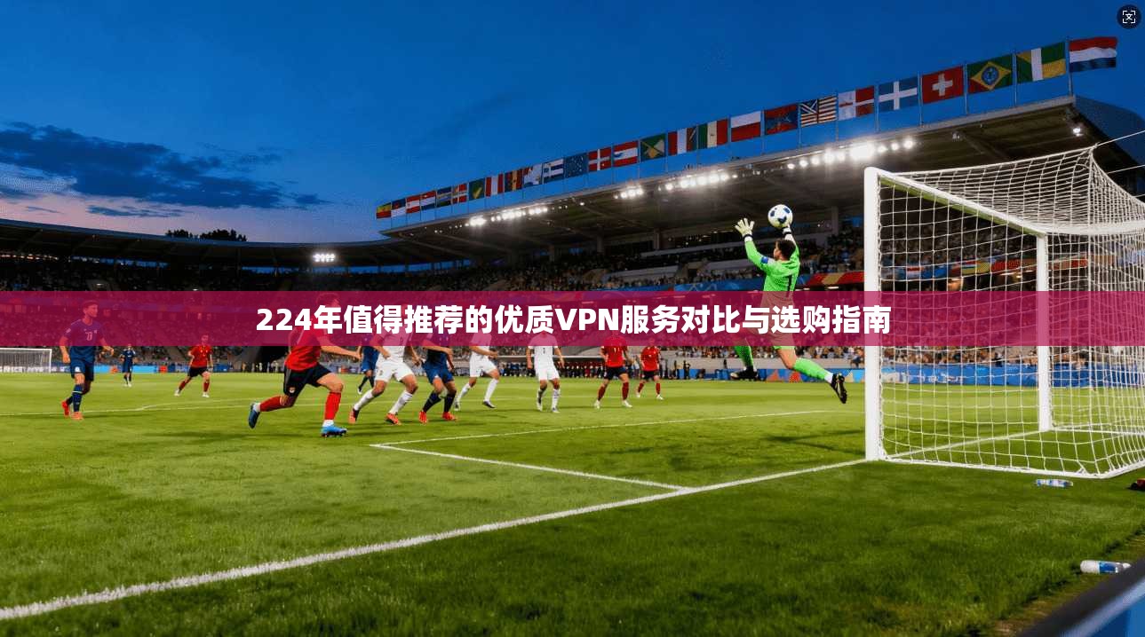 224年值得推荐的优质VPN服务对比与选购指南